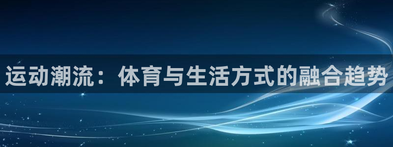 必发官网下载平台注册要钱吗：运动潮流：体育与生活方式的融合趋